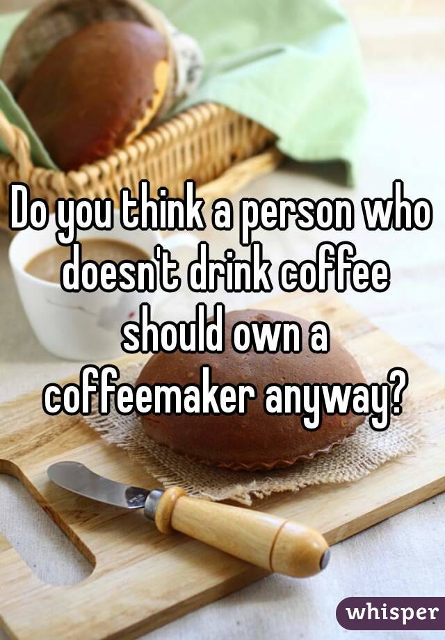 Do you think a person who doesn't drink coffee should own a coffeemaker anyway?