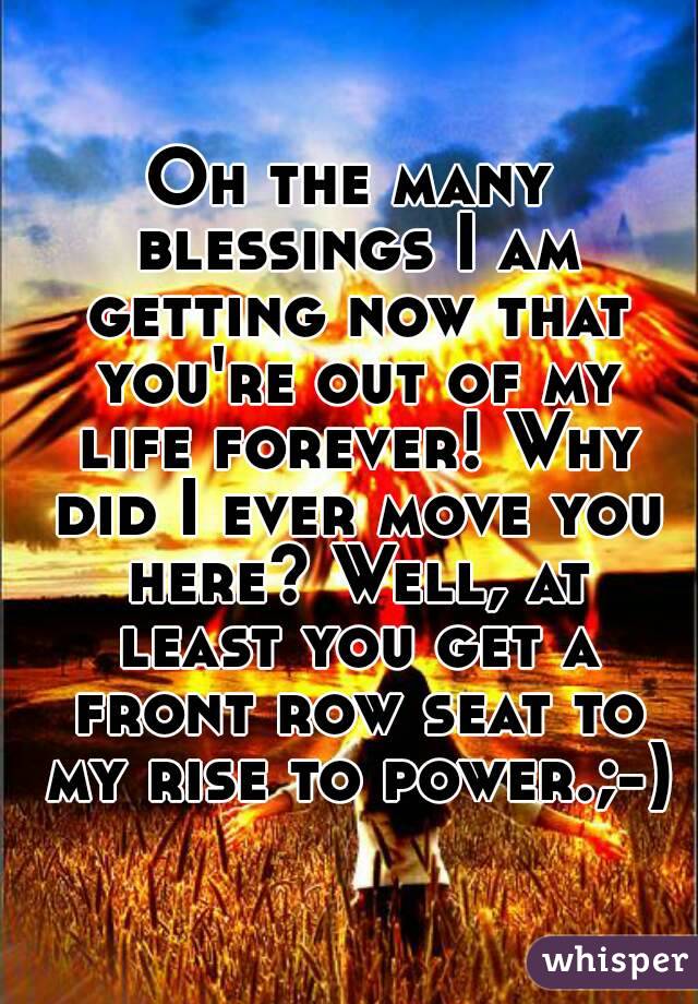 Oh the many blessings I am getting now that you're out of my life forever! Why did I ever move you here? Well, at least you get a front row seat to my rise to power.;-)