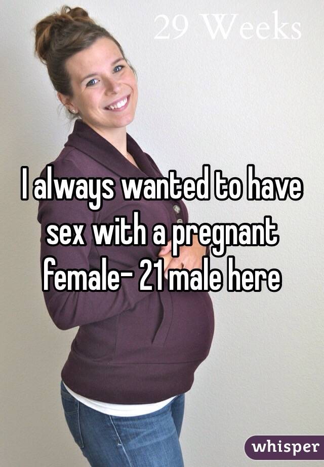 I always wanted to have sex with a pregnant female- 21 male here