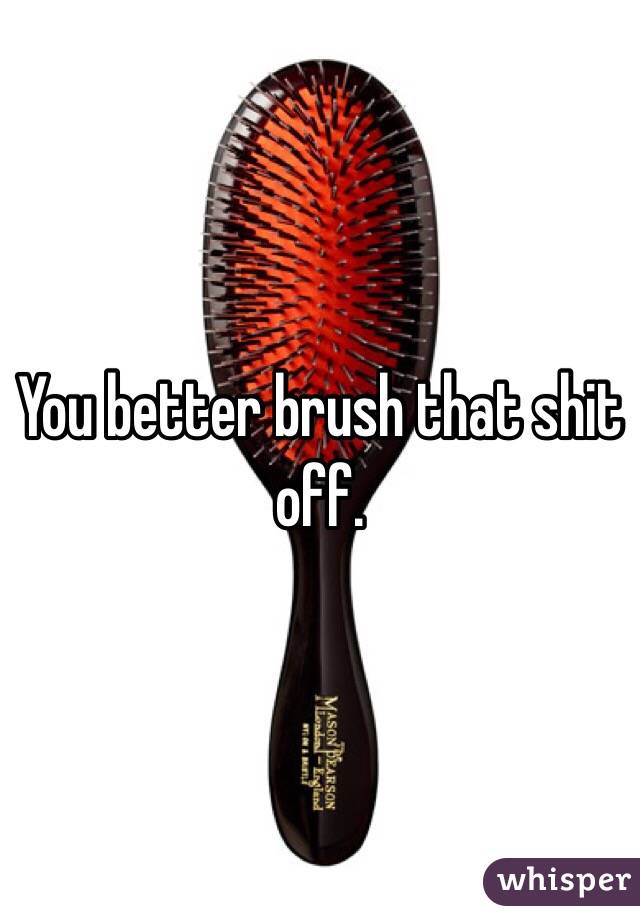 You better brush that shit off. 