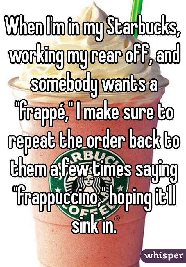 When I'm in my Starbucks, working my rear off, and somebody wants a "frappé," I make sure to repeat the order back to them a few times saying "frappuccino," hoping it'll sink in.