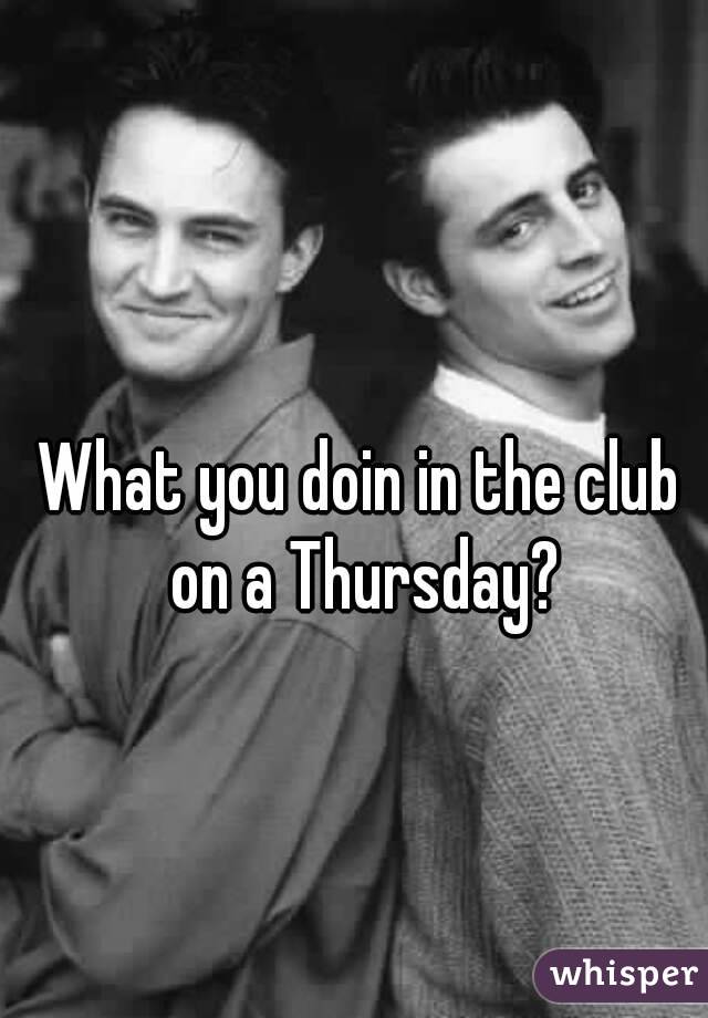 What you doin in the club on a Thursday?