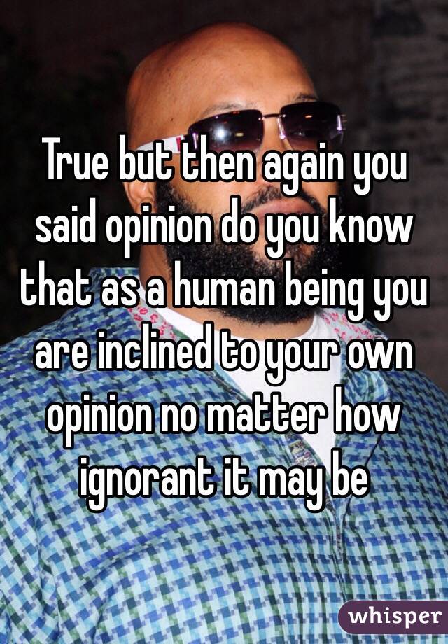 True but then again you said opinion do you know that as a human being you are inclined to your own opinion no matter how ignorant it may be 