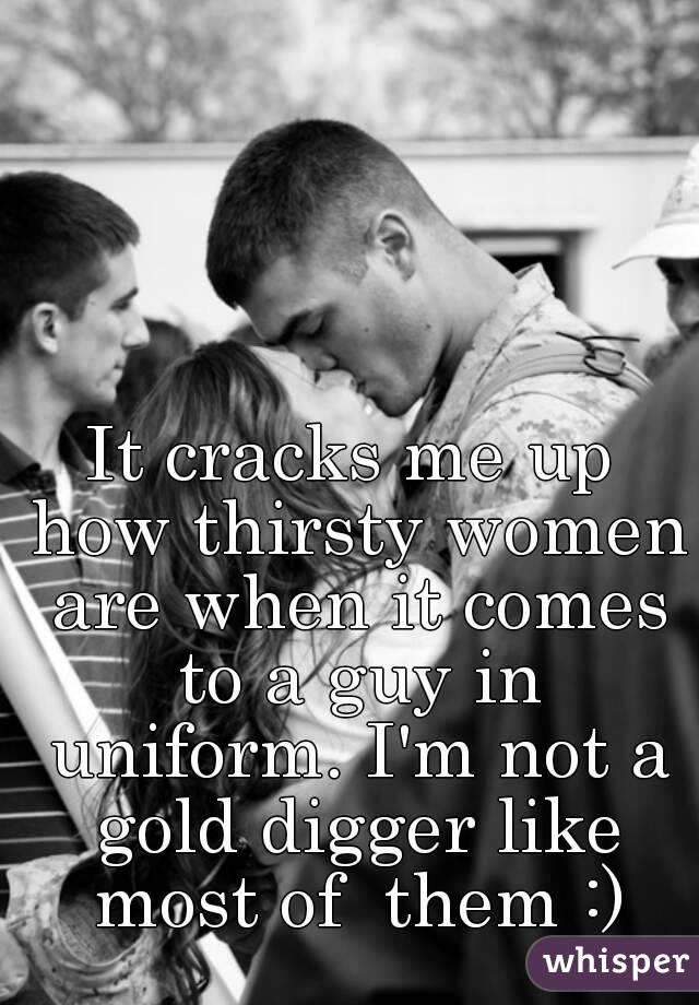 It cracks me up how thirsty women are when it comes to a guy in uniform. I'm not a gold digger like most of  them :)