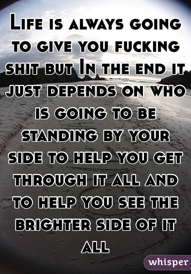 Life is always going to give you fucking shit but In the end it just depends on who is going to be standing by your side to help you get through it all and to help you see the brighter side of it all