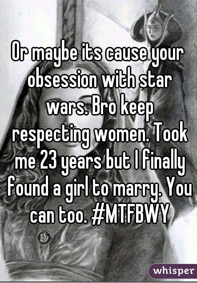Or maybe its cause your obsession with star wars. Bro keep respecting women. Took me 23 years but I finally found a girl to marry. You can too. #MTFBWY