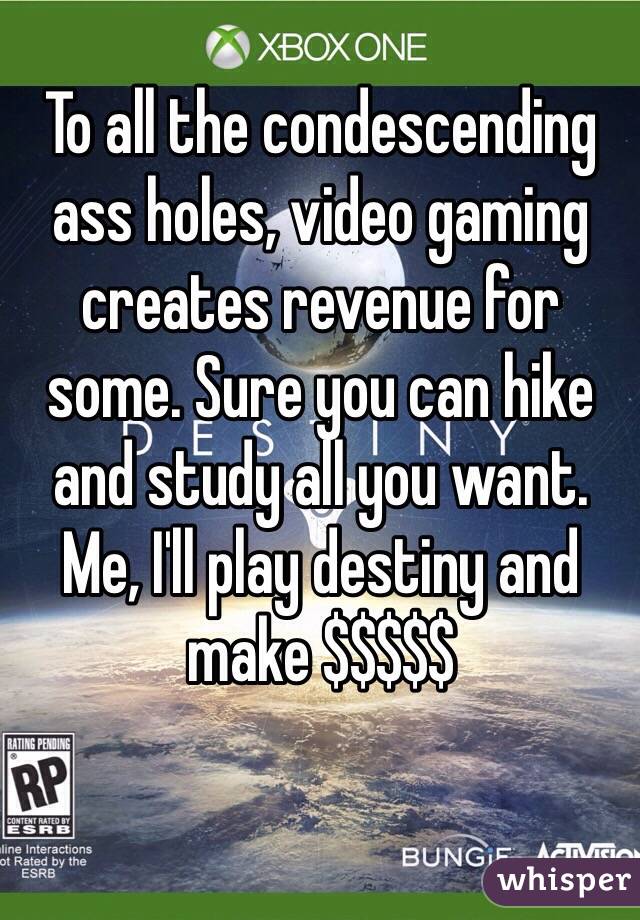 To all the condescending ass holes, video gaming creates revenue for some. Sure you can hike and study all you want. Me, I'll play destiny and make $$$$$