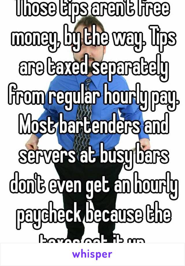 Those tips aren't free money, by the way. Tips are taxed separately from regular hourly pay. Most bartenders and servers at busy bars don't even get an hourly paycheck because the taxes eat it up.