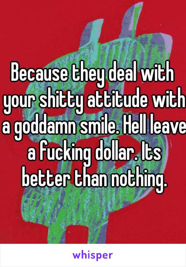 Because they deal with your shitty attitude with a goddamn smile. Hell leave a fucking dollar. Its better than nothing.