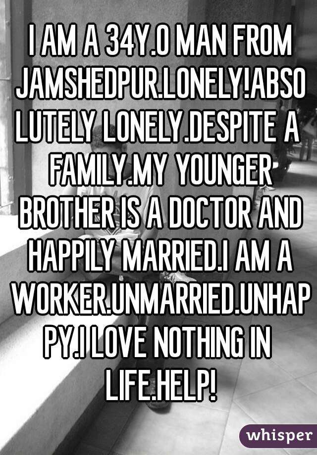 I AM A 34Y.O MAN FROM JAMSHEDPUR.LONELY!ABSOLUTELY LONELY.DESPITE A FAMILY.MY YOUNGER BROTHER IS A DOCTOR AND HAPPILY MARRIED.I AM A WORKER.UNMARRIED.UNHAPPY.I LOVE NOTHING IN LIFE.HELP!
