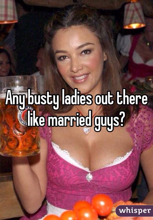 Any busty ladies out there like married guys?