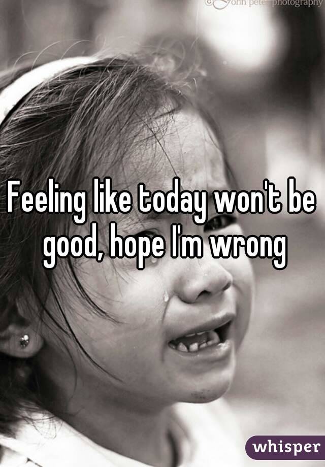 Feeling like today won't be good, hope I'm wrong