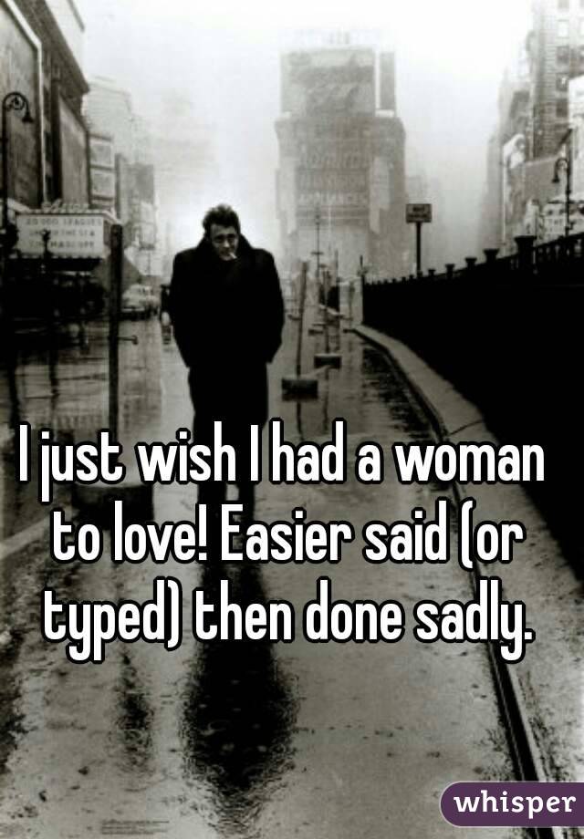 I just wish I had a woman to love! Easier said (or typed) then done sadly.