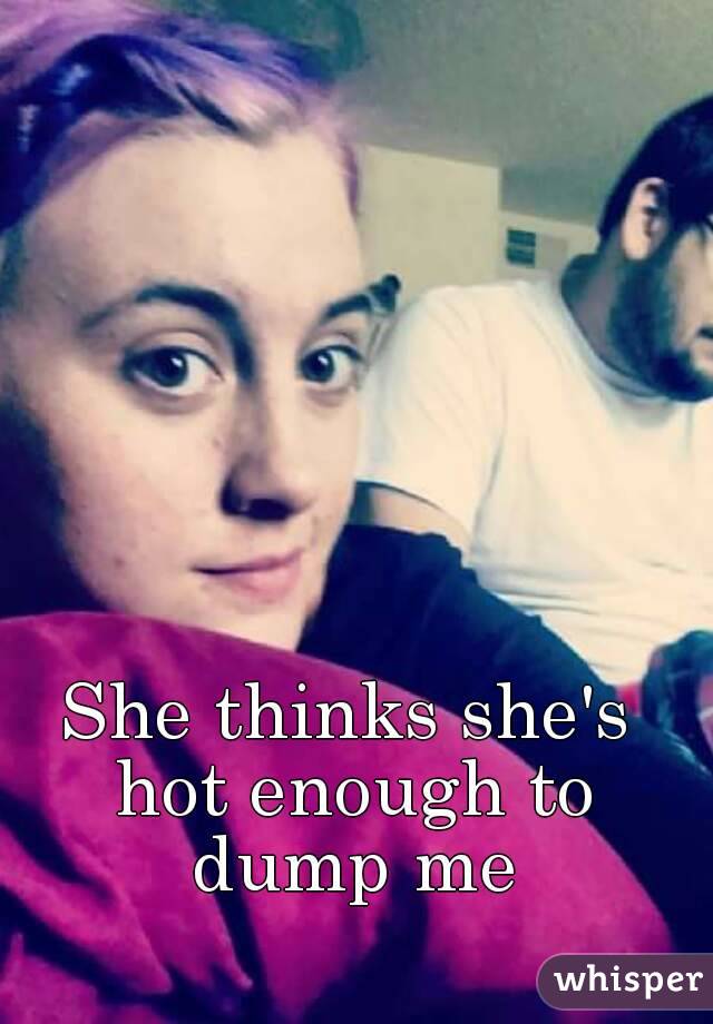 She thinks she's hot enough to dump me