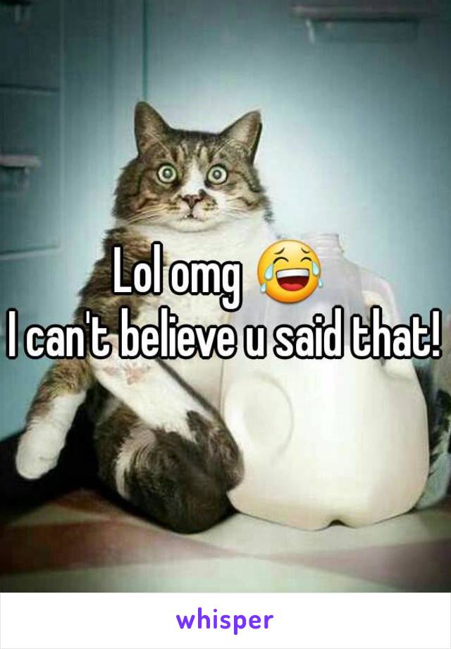 Lol omg 😂 
I can't believe u said that!