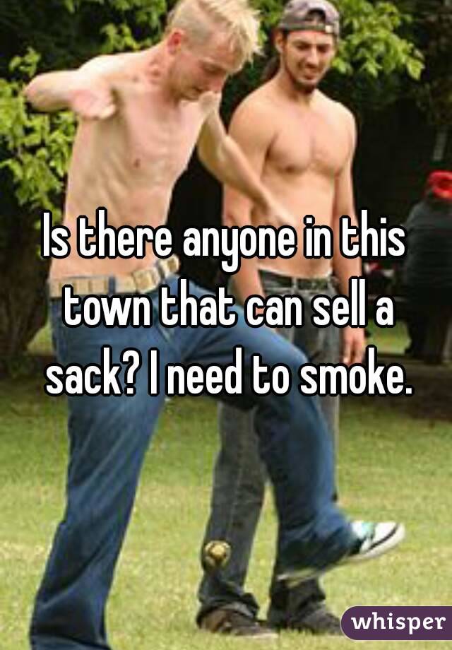 Is there anyone in this town that can sell a sack? I need to smoke.
