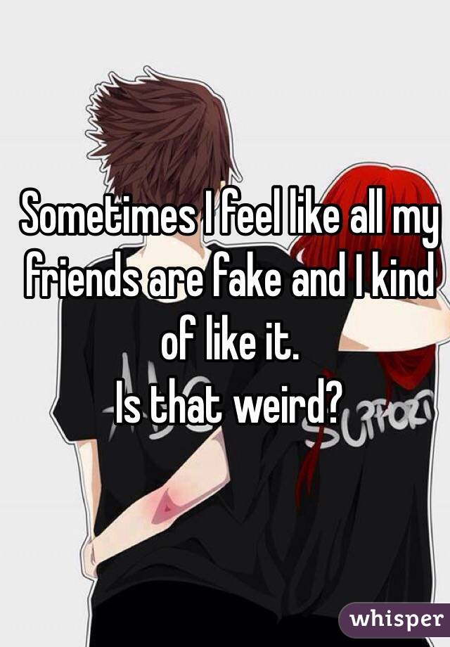 Sometimes I feel like all my friends are fake and I kind of like it. 
Is that weird?
