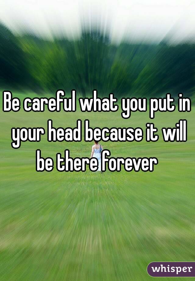 Be careful what you put in your head because it will be there forever 