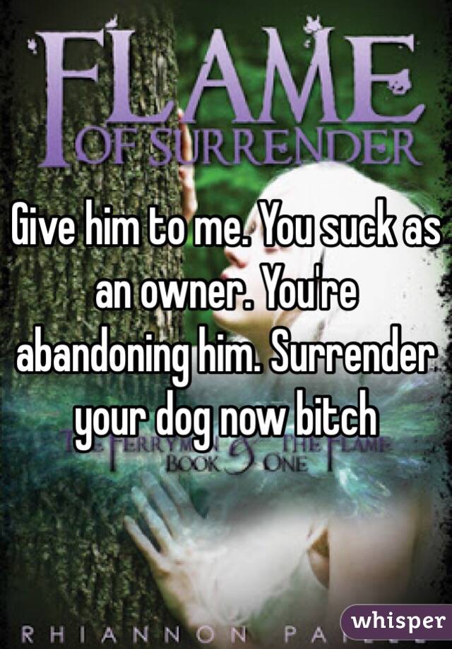 Give him to me. You suck as an owner. You're abandoning him. Surrender your dog now bitch
