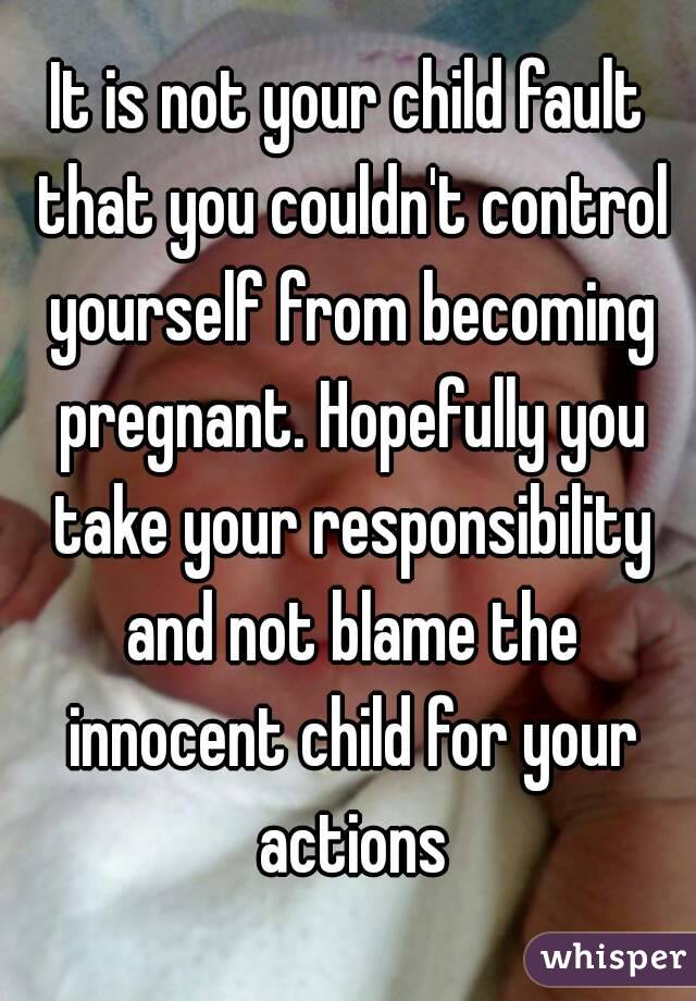 It is not your child fault that you couldn't control yourself from becoming pregnant. Hopefully you take your responsibility and not blame the innocent child for your actions