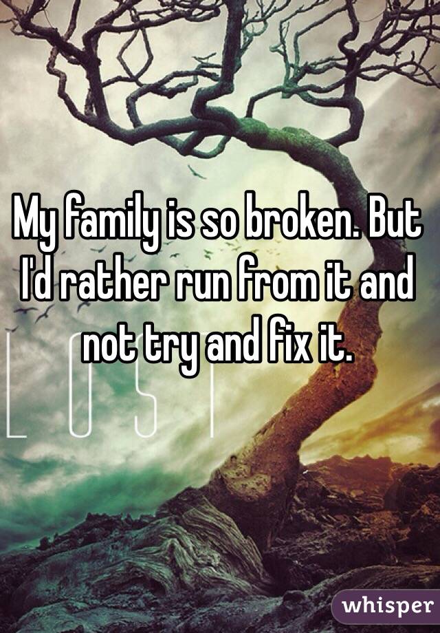 My family is so broken. But I'd rather run from it and not try and fix it. 