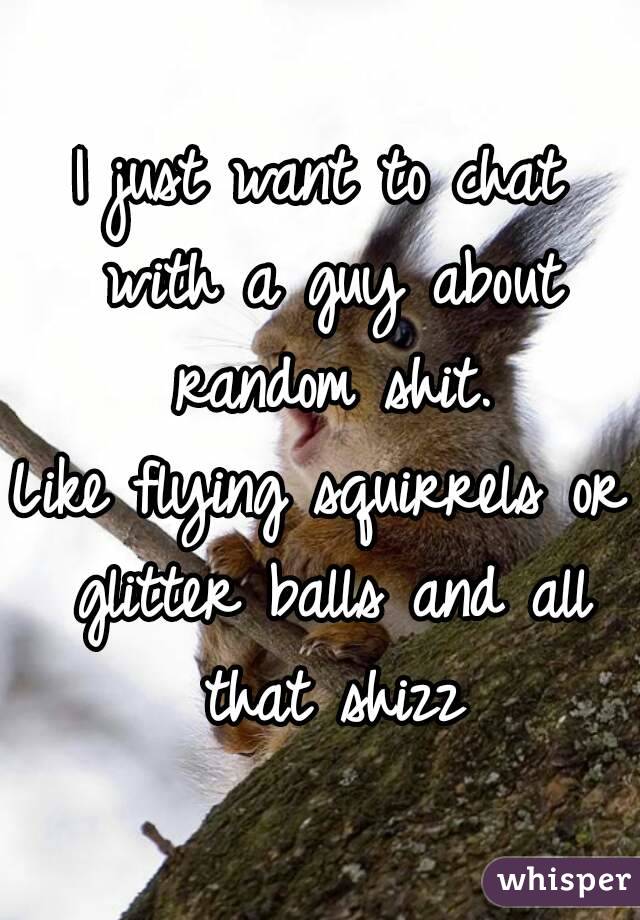I just want to chat with a guy about random shit.
Like flying squirrels or glitter balls and all that shizz