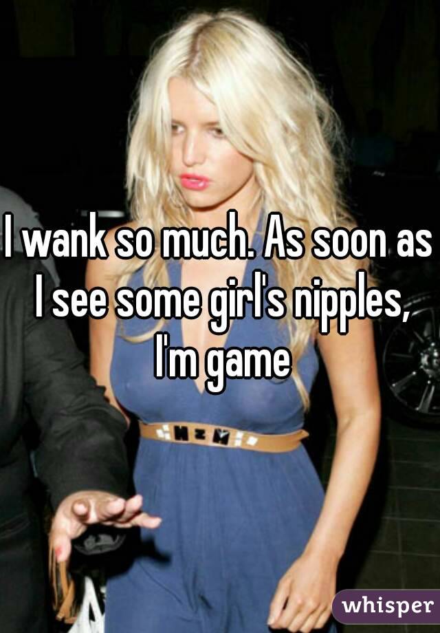 I wank so much. As soon as I see some girl's nipples, I'm game