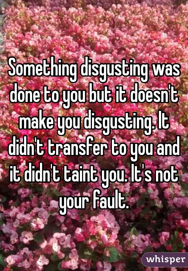 Something disgusting was done to you but it doesn't make you disgusting. It didn't transfer to you and it didn't taint you. It's not your fault. 