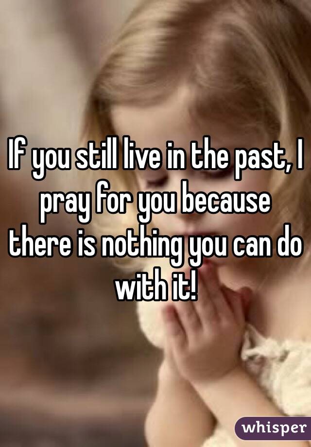 If you still live in the past, I pray for you because there is nothing you can do with it! 