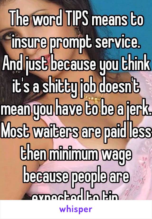 The word TIPS means to insure prompt service. And just because you think it's a shitty job doesn't mean you have to be a jerk. Most waiters are paid less then minimum wage because people are expected to tip.