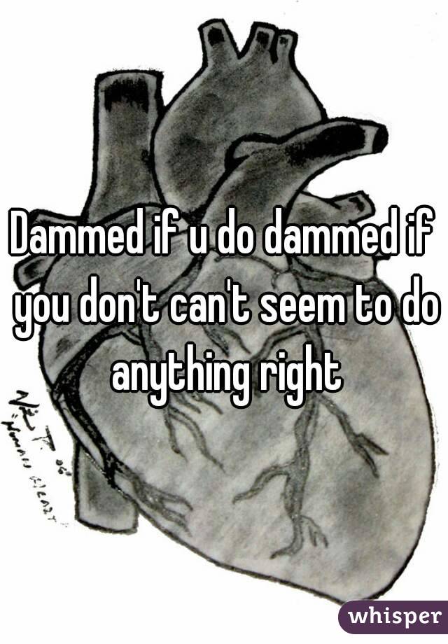 Dammed if u do dammed if you don't can't seem to do anything right