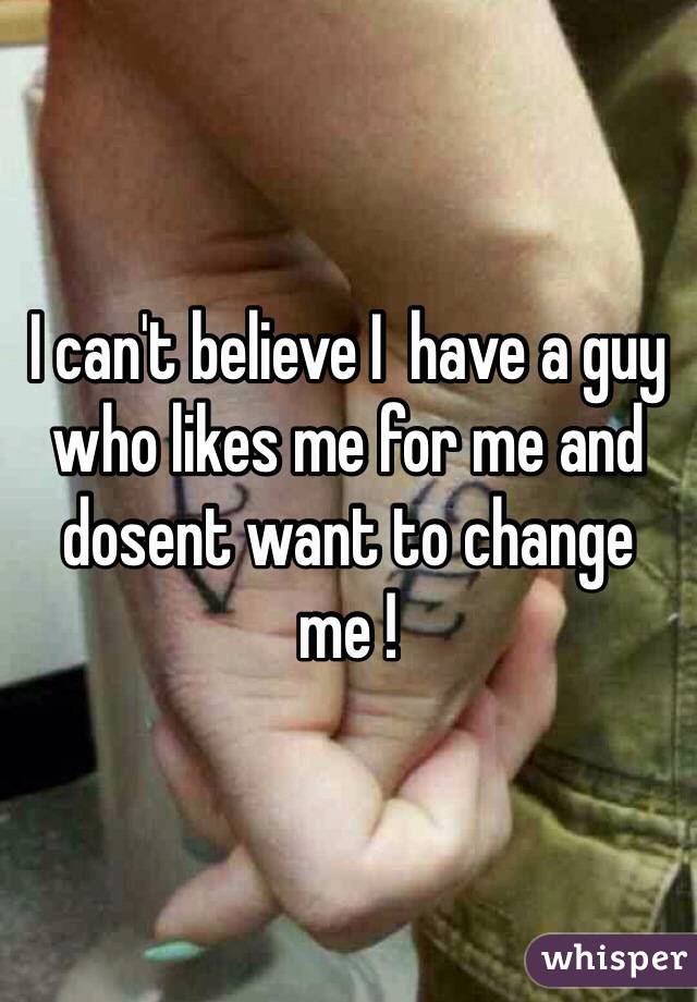 I can't believe I  have a guy who likes me for me and dosent want to change me !