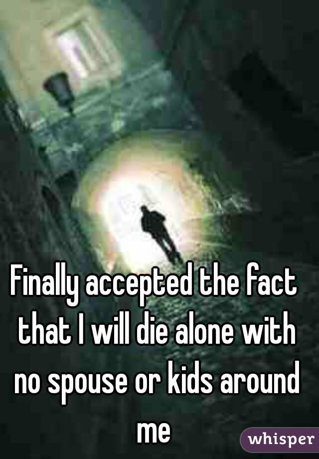 Finally accepted the fact that I will die alone with no spouse or kids around me 