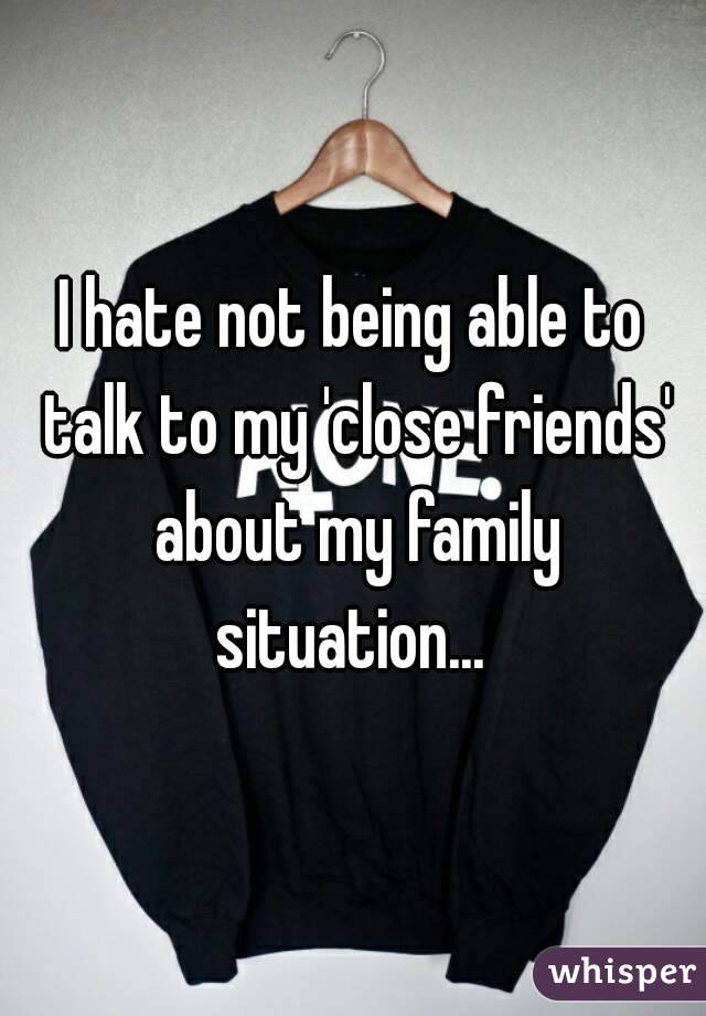 I hate not being able to talk to my 'close friends' about my family situation... 