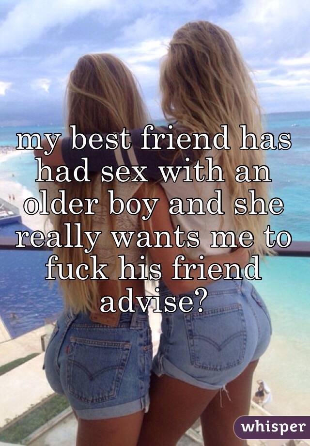 my best friend has had sex with an older boy and she really wants me to fuck his friend advise?
