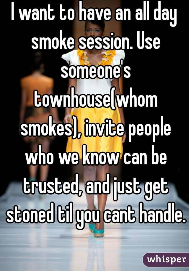 I want to have an all day smoke session. Use someone's townhouse(whom smokes), invite people who we know can be trusted, and just get stoned til you cant handle. 
