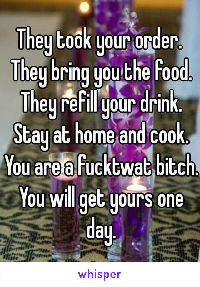 They took your order. They bring you the food. They refill your drink. Stay at home and cook. You are a fucktwat bitch. You will get yours one day.