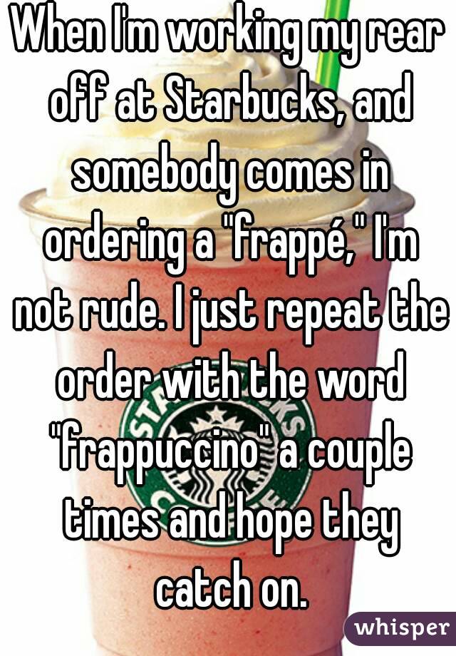 When I'm working my rear off at Starbucks, and somebody comes in ordering a "frappé," I'm not rude. I just repeat the order with the word "frappuccino" a couple times and hope they catch on.