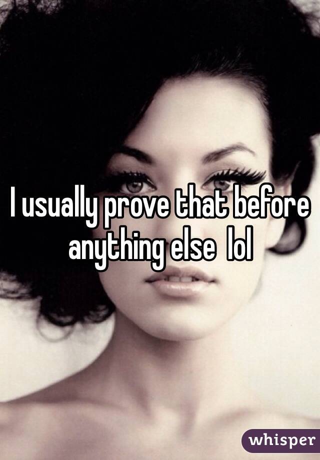 I usually prove that before anything else  lol 