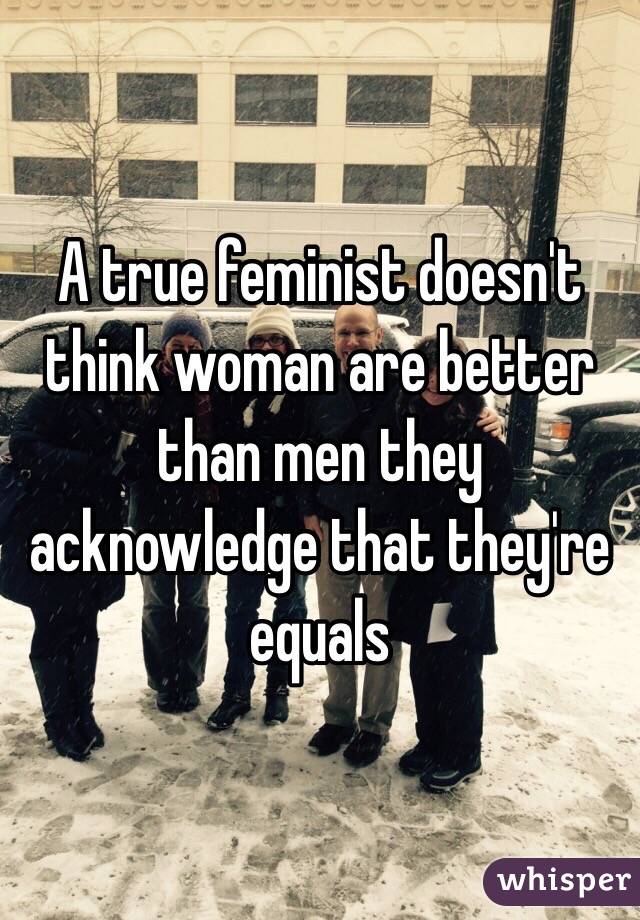 A true feminist doesn't think woman are better than men they acknowledge that they're equals 