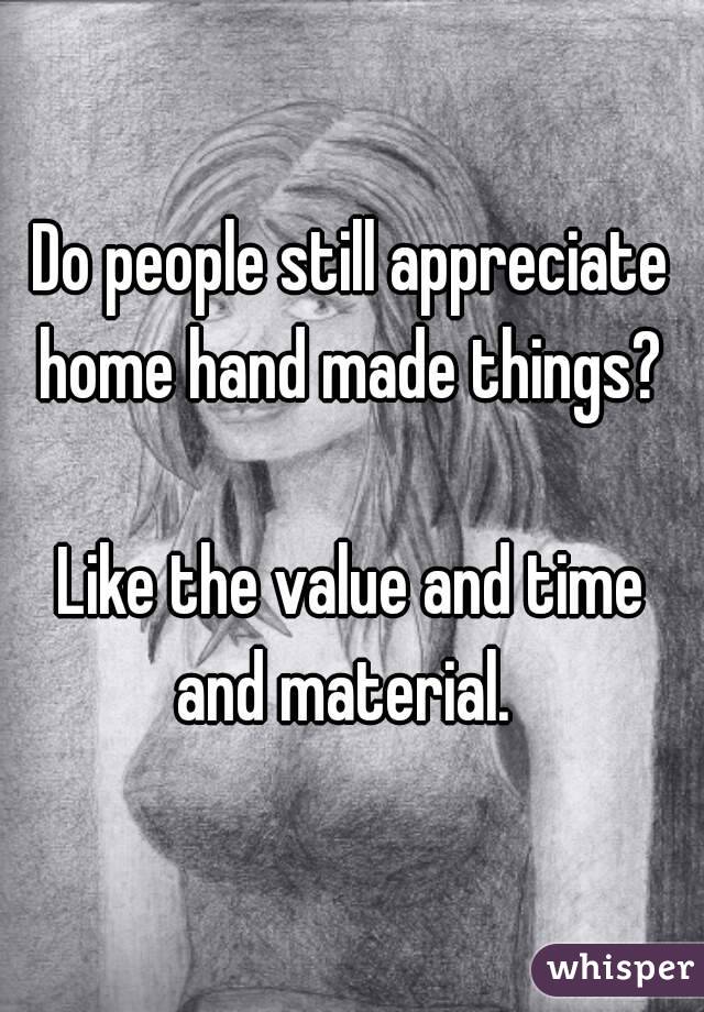 Do people still appreciate home hand made things? 

Like the value and time and material.  