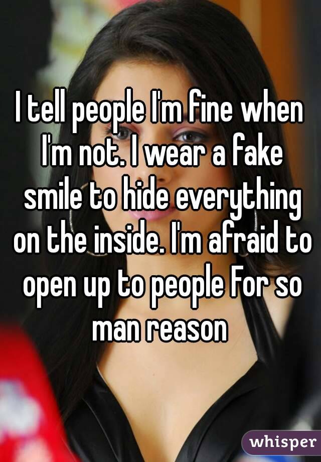 I tell people I'm fine when I'm not. I wear a fake smile to hide everything on the inside. I'm afraid to open up to people For so man reason 
