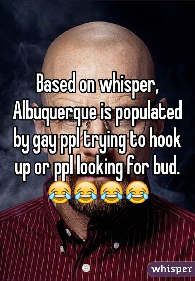 Based on whisper, Albuquerque is populated by gay ppl trying to hook up or ppl looking for bud. 
😂😂😂😂