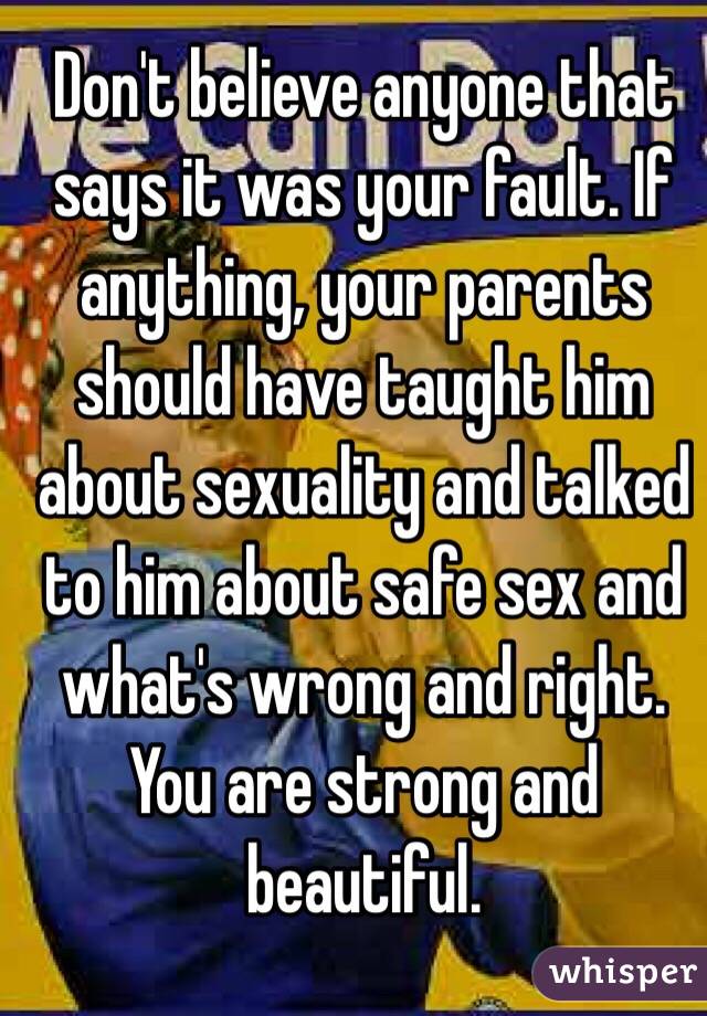 Don't believe anyone that says it was your fault. If anything, your parents should have taught him about sexuality and talked to him about safe sex and what's wrong and right. You are strong and beautiful.