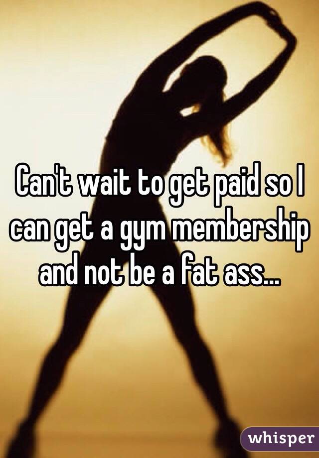 Can't wait to get paid so I can get a gym membership and not be a fat ass…