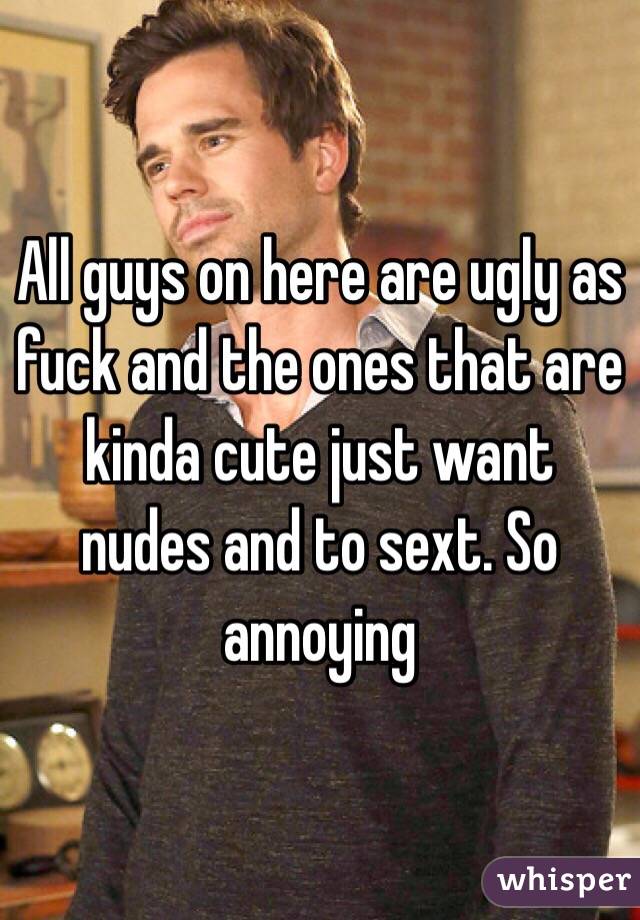 All guys on here are ugly as fuck and the ones that are kinda cute just want nudes and to sext. So annoying