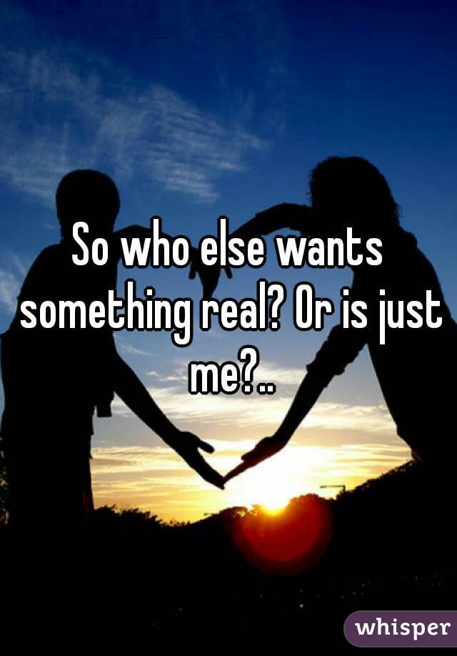 So who else wants something real? Or is just me?..