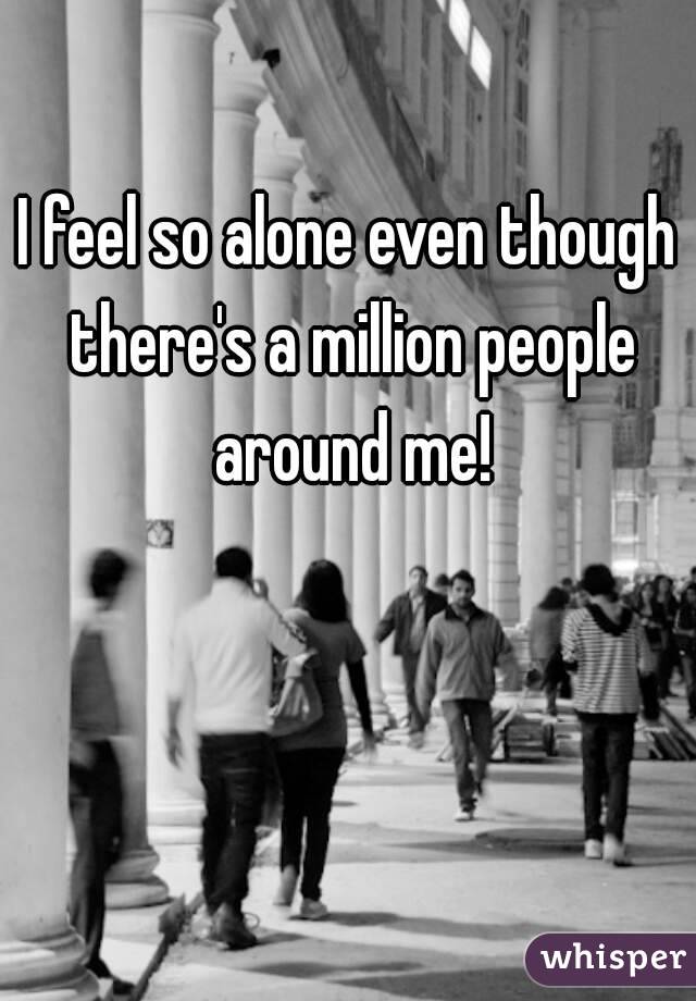 I feel so alone even though there's a million people around me!