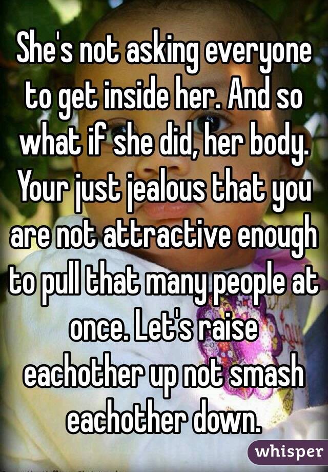 She's not asking everyone to get inside her. And so what if she did, her body. Your just jealous that you are not attractive enough to pull that many people at once. Let's raise eachother up not smash eachother down.