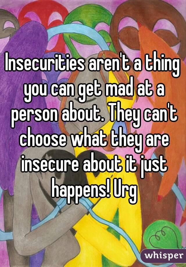 Insecurities aren't a thing you can get mad at a person about. They can't choose what they are insecure about it just happens! Urg